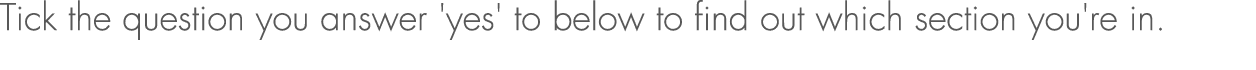 Tick the question you answer 'yes' to below to find out which section you're in.