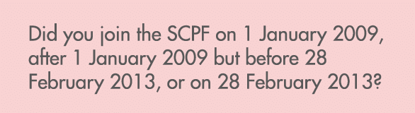 Did you join the SCPF on 1 January 2009, after 1 January 2009 but before 28 February 2013, or on 28 February 2013? 