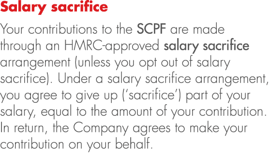 Salary sacrifice Your contributions to the SCPF are made through an HMRC approved salary sacrifice arrangement (unles...
